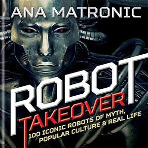 Robot Takeover: 100 Iconic Robots of Myth, Popular Culture & Real Life